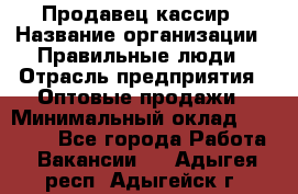 Продавец-кассир › Название организации ­ Правильные люди › Отрасль предприятия ­ Оптовые продажи › Минимальный оклад ­ 25 000 - Все города Работа » Вакансии   . Адыгея респ.,Адыгейск г.